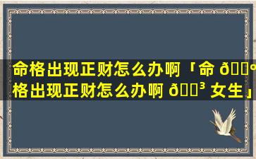 命格出现正财怎么办啊「命 🌺 格出现正财怎么办啊 🌳 女生」